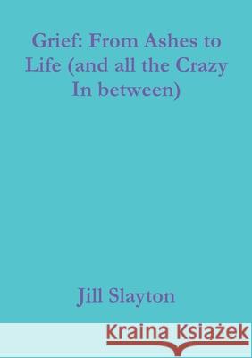 Grief: From Ashes to Life (and all the Crazy In between) Jill Slayton 9781794777682 Lulu.com