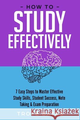 How to Study Effectively: 7 Easy Steps to Master Effective Study Skills, Student Success, Note Taking & Exam Preparation Troye Bates 9781794787636