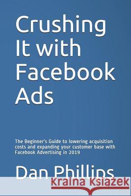 Crushing It with Facebook Ads: The Beginner's Guide to Lowering Acquisition Costs and Expanding Your Customer Base with Facebook Advertising in 2019 Dan Phillips 9781795009522 Independently Published