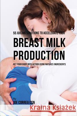 55 Juicing Solutions to Accelerate Your Breast Milk Production: Get Your Body Into Action Using Natures Ingredients Joe Corre 9781795041881 Independently Published