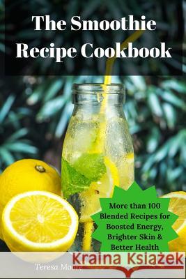 The Smoothie Recipe Cookbook: More Than 100 Blended Recipes for Boosted Energy, Brighter Skin & Better Health Teresa Moore 9781795102049
