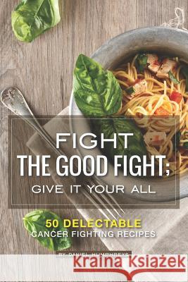 Fight the Good Fight; Give It Your All: 50 Delectable Cancer Fighting Recipes Daniel Humphreys 9781795174237