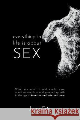 Everything in Life is about Sex: What you want to and should know about women, love and personal growth in the age of #MeToo and Internet Porn John Fox 9781795359689 Independently Published
