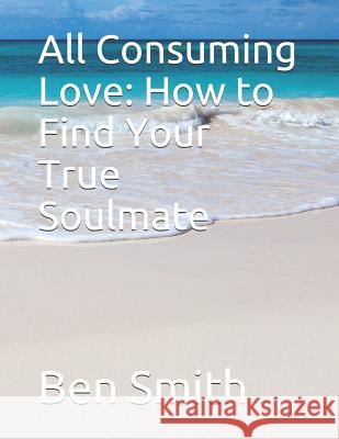 All Consuming Love: How to Find Your True Soulmate Ben Smith 9781795368490 Independently Published