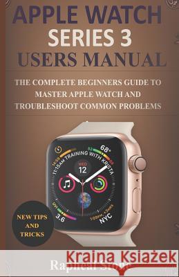 Apple Watch Series 3 Users Manual: The Complete Beginners Guide to Master Apple Watch And Troubleshoot Common Problems Rapheal Stone 9781795370264 