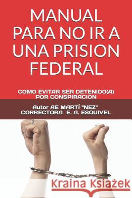 Manual Para No IR a Una Prision Federal: Como Evitar Ser Detenido(a) Por Conspiracion E. a. Esquivel Ae Mart 9781795396721 Independently Published