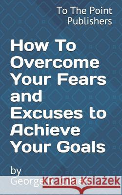 How to Overcome Your Fears and Excuses to Achieve Your Goals: 10 Action Steps to Success George R. Gilbert 9781795434058 Independently Published