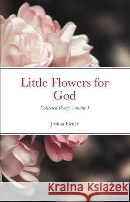 Little Flowers for God: Collected Poetry - Volume I Joshua Elzner 9781795588775 Independently Published