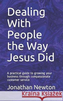 Dealing With People the Way Jesus Did: A practical guide to growing your business through compassionate customer service Andrew Pratt Jonathan Newton 9781795644655 Independently Published