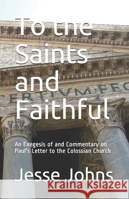 To the Saints and Faithful: An Exegesis of and Commentary on Paul's Letter to the Colossian Church Jesse James Johns 9781795683715