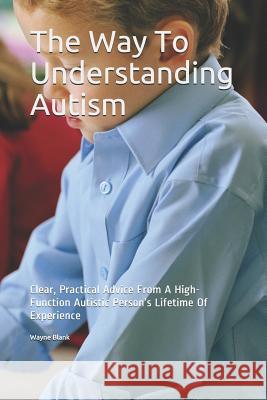 The Way to Understanding Autism: Clear, Practical Advice from a High-Function Autistic Person's Lifetime of Experience Wayne Blank 9781795706230 Independently Published
