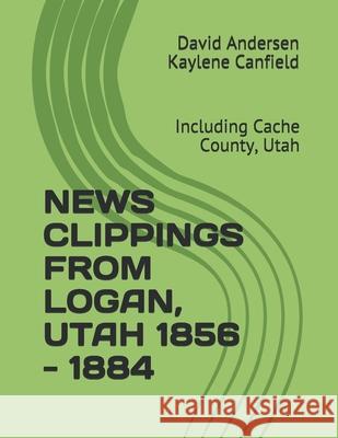 News Clippings from Logan, Utah 1856 - 1884: Including Cache County, Utah Kaylene Canfield David Andersen 9781795781039 Independently Published
