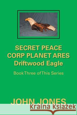 Secret Peace Corp Planet Ares Driftwood Eagle: Book Three of This Series Former Professor of Poetry John Jones (Oxford University) 9781796012569 Xlibris Us