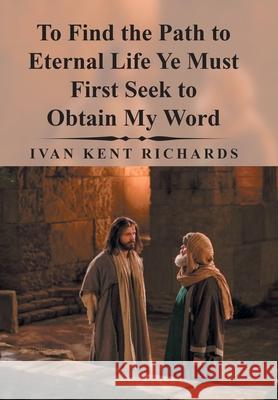 To Find the Path to Eternal Life Ye Must First Seek to Obtain My Word Ivan Kent Richards 9781796017946 Xlibris Us