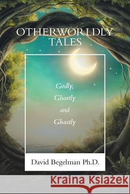 Otherworldly Tales: Godly, Ghostly and Ghastly David Begelman, PH D 9781796042504 Xlibris Us