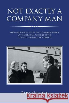 Not Exactly a Company Man: Notes from Half a Life in the U.S. Foreign Service with a Personal Account of the 1992-1995 U.S. Bosnia Policy Debacle Ron Neitzke 9781796042641 Xlibris Us