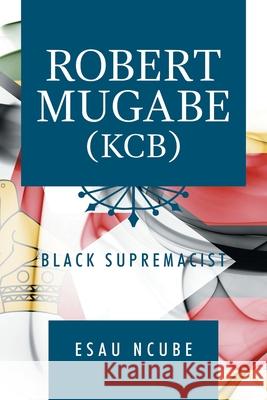 Robert Mugabe, Kcb: Black Supremacist Esau Ncube 9781796067255 Xlibris Us