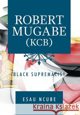 Robert Mugabe, Kcb: Black Supremacist Esau Ncube 9781796067262 Xlibris Us