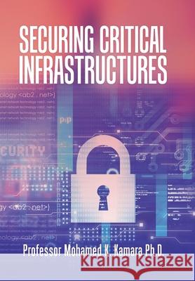 Securing Critical Infrastructures Professor Mohamed K Kamara, PH D 9781796093889 Xlibris Us