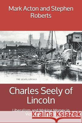 Charles Seely of Lincoln: Liberalism and Making Money in Victorian England Stephen Roberts Mark Acton 9781796273823 Independently Published