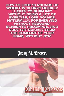 How to Lose 10 Pounds of Weight in 10 Days Quickly: Learn to Burn Fat Without Doing a Lot of Exercise, Lose Pounds Naturally, Forever and Without Rebo Jessy M. Brown 9781796398090 Independently Published