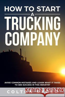 How to Start a Trucking Company: Avoid Common Mistakes and Learn What It Takes to See Success in This Industry Colton Ryder 9781796430745 Independently Published