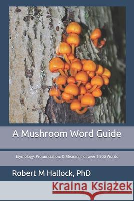 A Mushroom Word Guide: Etymology, Pronunciation, and Meanings of over 1,500 Words Robert M. Hallock 9781796472851 Independently Published