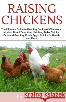 Raising Chickens: The Ultimate Guide to Keeping Backyard Chickens - Modern Breed Selection, Hatching Baby Chicks, Feeding and Caring for Philip J. Adrian 9781796516852 Independently Published