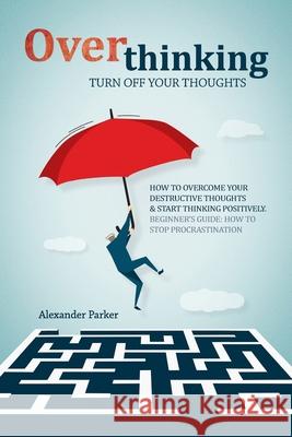 Overthinking: Turn Off Your Thoughts, How To Overcome Your Destructive Thoughts And Start Thinking Positively Parker, Alexander 9781796526370