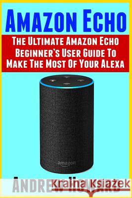 Amazon Echo: The Ultimate Amazon Echo Beginner's User Guide to Make the Most of Your Alexa (Echo, Alexa, Dot, 2019 Manual, Apps Boo Andrew Howard 9781796602036 Independently Published