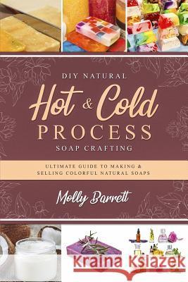 DIY Natural Hot & Cold Process Soap Crafting: Ultimate Guide to Making & Selling Colorful Natural Soaps - Recipes Included Molly Barrett 9781796622133 Independently Published