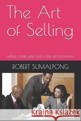 The Art of Selling: selling create your soul in the art of business Sumalpong, Robert 9781796622300 Independently Published