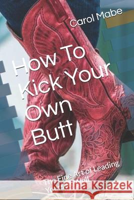 How To Kick Your Own Butt: The Fine Art of Leading Yourself Well Carol Mabe 9781796655032 Independently Published