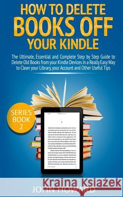 How to Delete Books Off Your Kindle: The Ultimate, Essential and Complete Step by Step Guide to Delete Old Books from Your Kindle Devices in a Really John Howard 9781796795578