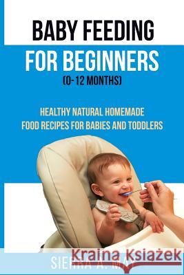 Baby Feeding For Beginners (0-12 Months): Healthy Natural Homemade Food Recipes For Babies And Toddlers Sierra a May 9781796867534 Independently Published