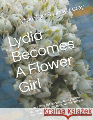 Lydia Becomes A Flower Girl: How a little girl learns to have joy and patience in helping her sister prepare for her wedding day Linda Larey Vicki Carr 9781796972252