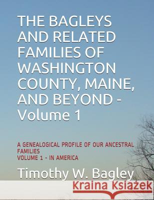 The Bagleys and Related Families of Washington County, Maine, and Beyond: A Genealogical Profile of Our Ancestral Families: Volume 1 - In America Timothy W. Bagley 9781797048420