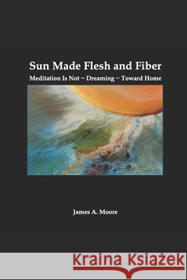 Sun Made Flesh and Fiber: Meditation Is Not Dreaming Toward Home James a. Moore 9781797055770 Independently Published