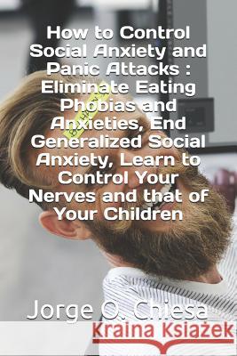 How to Control Social Anxiety and Panic Attacks: Eliminate Eating Phobias and Anxieties, End Generalized Social Anxiety, Learn to Control Your Nerves Jorge O. Chiesa 9781797056500 Independently Published