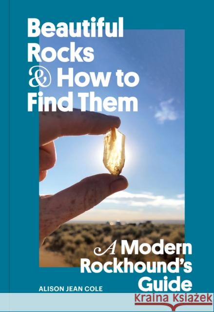 Beautiful Rocks and How to Find Them: A Modern Rockhound's Guide Alison Jean Cole 9781797224435 Chronicle Books