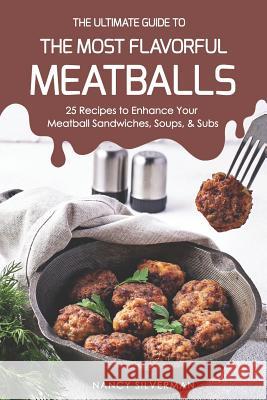 The Ultimate Guide to the Most Flavorful Meatballs: 25 Recipes to Enhance Your Meatball Sandwiches, Soups, & Subs Nancy Silverman 9781797630809