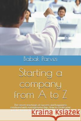 Starting a Company from A to Z: The Secret Teachings of Success and Happiness Combined with Entrepreneurship, How to Create Your Passive Income Busine B. Parvizi Babak Parvizi 9781797651439