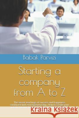 Starting a Company from A to Z: The Secret Teachings of Success and Happiness Combined with Entrepreneurship, How to Create Your Passive Income Busine B. Parvizi Babak Parvizi 9781797651439 Independently Published