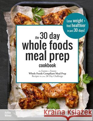 The 30 Day Whole Foods Meal Prep Cookbook: The Easiest and Fastest Whole Foods Compliant Meal Prep Recipes For Your 30 Day Challenge Wilmer, Ashley 9781797802527