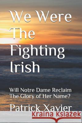 We Were the Fighting Irish: Will Notre Dame Reclaim the Glory of Her Name? Patrick Xavier 9781797811253 Independently Published