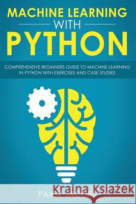 Machine Learning with Python: Comprehensive Beginner's Guide to Machine Learning in Python with Exercises and Case Studies Paige Jacobs 9781797861173 Independently Published