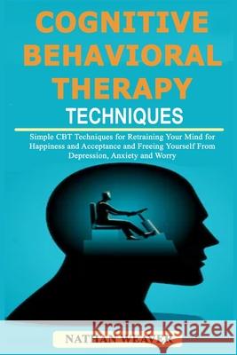 Cognitive Behavioral Therapy Techniques: Simple CBT Techniques for Retraining Your Mind for Happiness and Acceptance and Freeing Yourself from Depression, Anxiety and Worry Nathan Weaver 9781797910796 Independently Published
