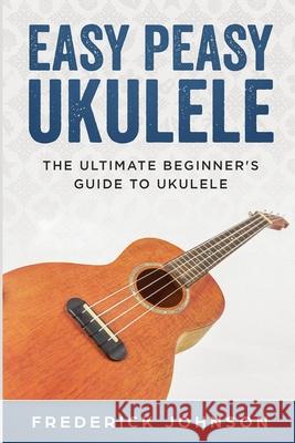 Easy Peasy Ukulele: The Ultimate Beginner's Guide to Ukulele Frederick Johnson 9781798018798