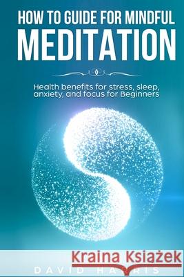 How to guide for Mindful Meditation. Health benefits for stress, sleep, anxiety, and focus for Beginners. David Harris 9781798073223