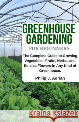 Greenhouse Gardening for Beginners: The Complete Guide to Growing Vegetables, Fruits, Herbs, and Edibles Flowers in Any Kind of Greenhouse - Raised Be Philip J. Adrian 9781798093238 Independently Published